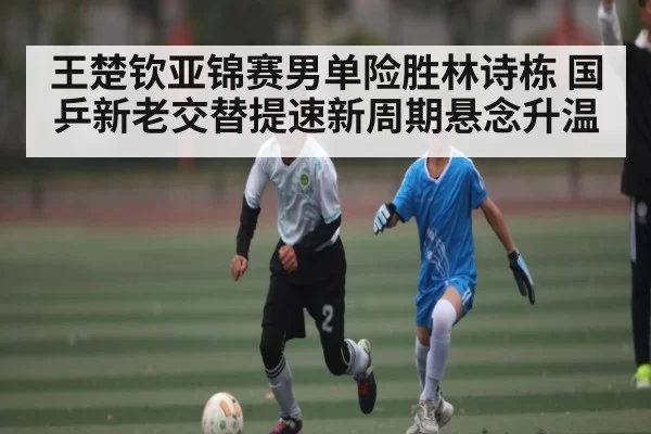 王楚钦亚锦赛男单险胜林诗栋 国乒新老交替提速新周期悬念升温